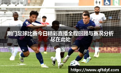 荆门足球比赛今日精彩直播全程回顾与赛况分析尽在此处