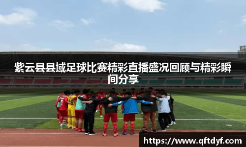 紫云县县域足球比赛精彩直播盛况回顾与精彩瞬间分享